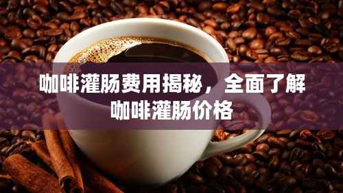 咖啡灌肠费用揭秘,全面了解咖啡灌肠价格