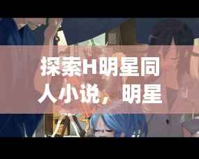 探索H明星同人小说，明星文学交融之美